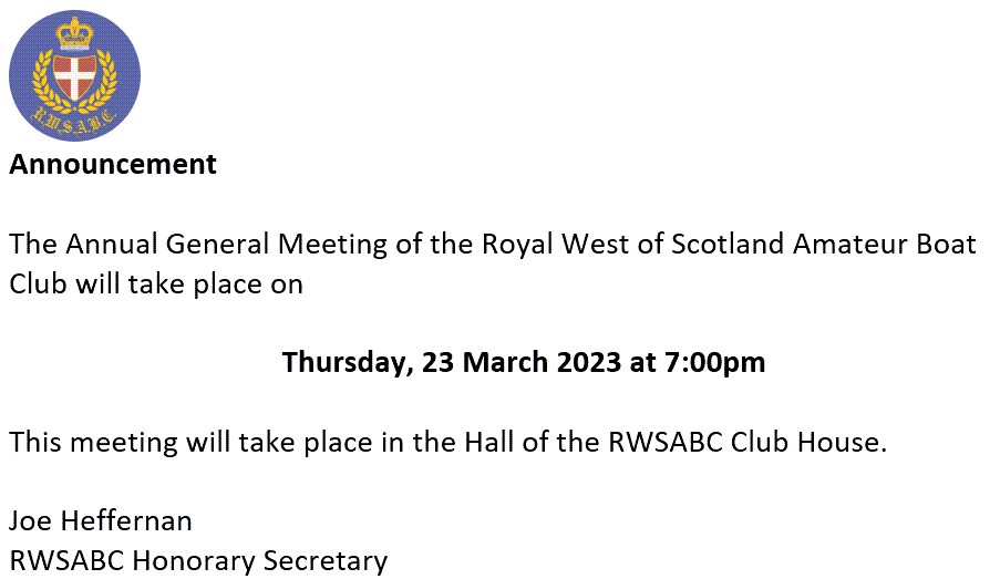 Announcement The Annual General Meeting of the Royal West of Scotland Amateur Boat Club will take place on Thursday, 23 March 2023 at 7:00pm This meeting will take place in the Hall of the RWSABC Club House. Joe Heffernan RWSABC Honorary Secretary