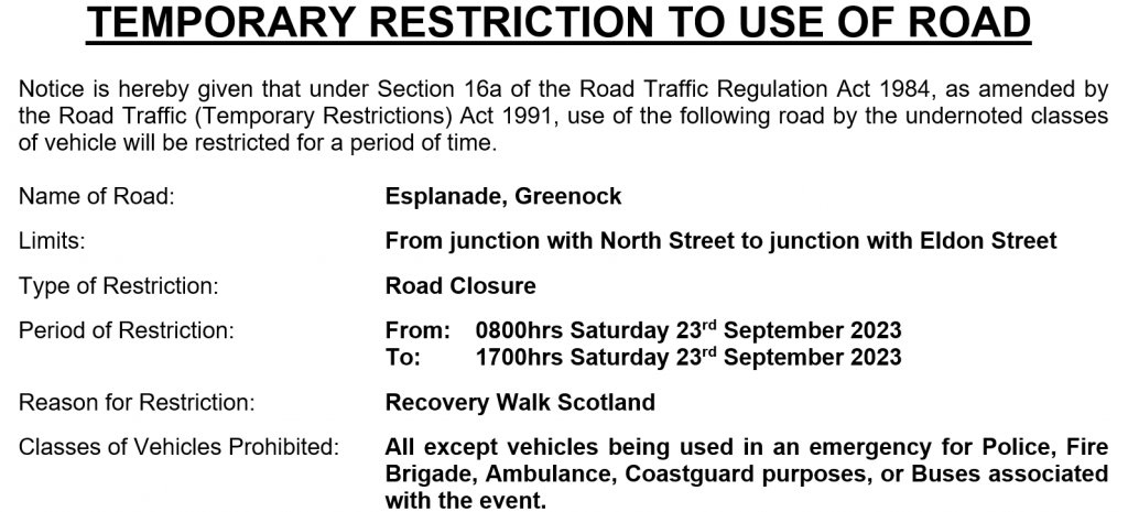 Notice is hereby given that under Section 16a of the Road Traffic Regulation Act 1984, as amended by the Road Traffic (Temporary Restrictions) Act 1991, use of the following road by the undernoted classes of vehicle will be restricted for a period of time. Name of Road: Esplanade, Greenock Limits: From junction with North Street to junction with Eldon Street Type of Restriction: Road Closure Period of Restriction: From: To: 0800hrs Saturday 23rd September 2023 1700hrs Saturday 23rd September 2023 Reason for Restriction: Recovery Walk Scotland Classes of Vehicles Prohibited: All except vehicles being used in an emergency for Police, Fire Brigade, Ambulance, Coastguard purposes, or Buses associated with the event.